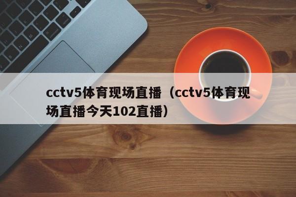cctv5体育现场直播（cctv5体育现场直播今天102直播）